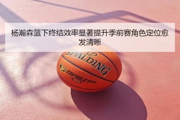 杨瀚森篮下终结效率显著提升季前赛角色定位愈发清晰